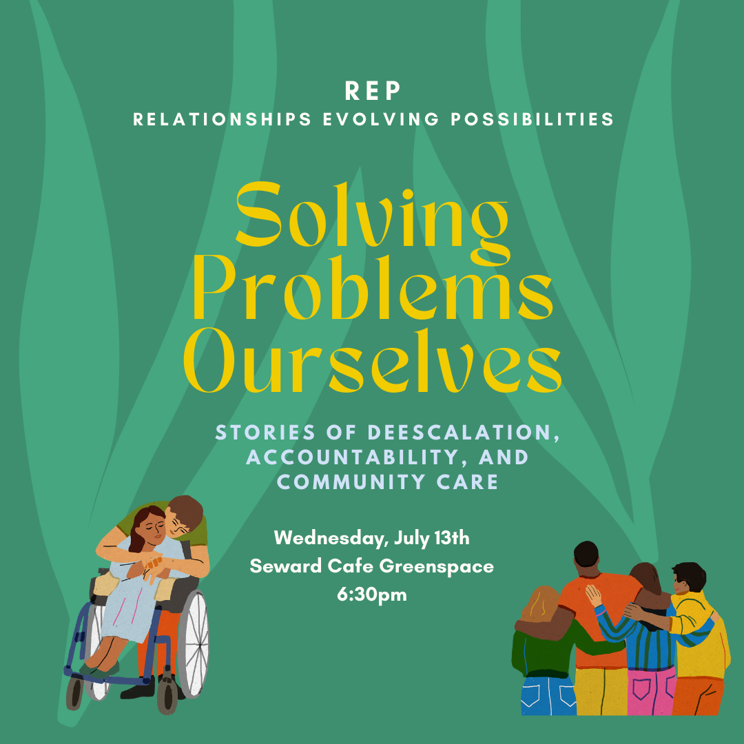 Digital flyer with green botanical background. One side has an illustration of a two people hugging, one is a wheelchair user and the other is kneeling to embrace them. The other side has an illustration of 4 friend standing side-by-side with arms around each others shoulders and backs to us. Text says Solving Problems Ourselves- Stories of deescalation, accountability, and community care - Wednesday July 13th - Seward Cafe Greenspace.